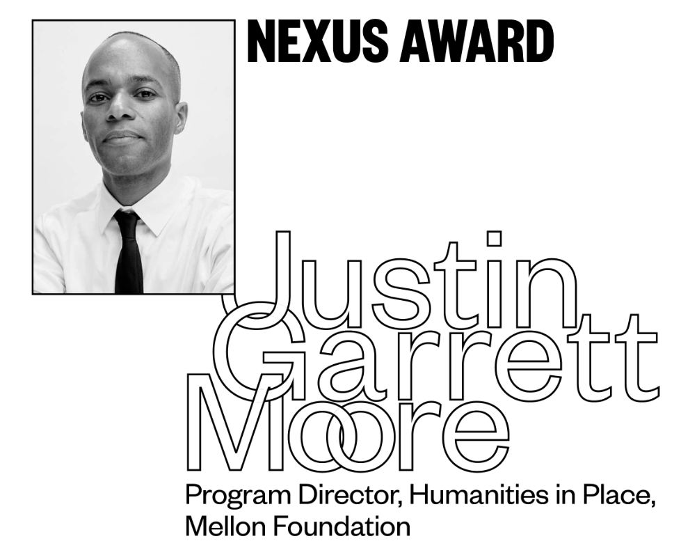 NEXUS AWARD Justin Garrett Moore Program Director, Humanities in Place, Mellon Foundation Justin Garrett Moore advances citymaking rooted in justice, inclusion, and shared power. He's built the Mellon Foundation's Humanities in Place program into a national force for equity, following 15 years shaping NYC's public realm through city government. As he transforms the institutions shaping our cities, he consistently centers the voices, histories, and communities too often excluded from design. Justin's leadership has redefined who design serves.